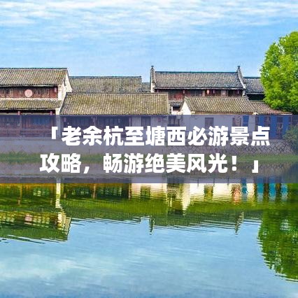 「老余杭至塘西必游景点攻略,畅游绝美风光!」