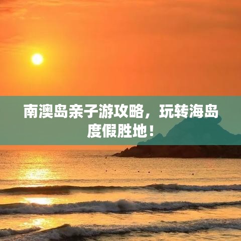 南澳岛亲子游攻略，玩转海岛度假胜地！