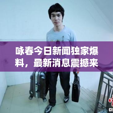 咏春今日新闻独家爆料,最新消息震撼来袭!