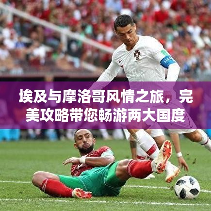 埃及与摩洛哥风情之旅,完美攻略带您畅游两大国度