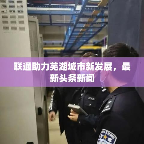 联通助力芜湖城市新发展，最新头条新闻