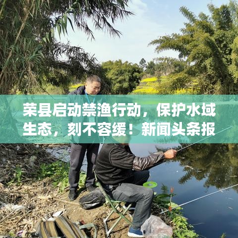 荣县启动禁渔行动，保护水域生态，刻不容缓！新闻头条报道