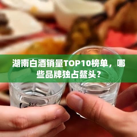 湖南白酒销量TOP10榜单,哪些品牌独占鳌头?