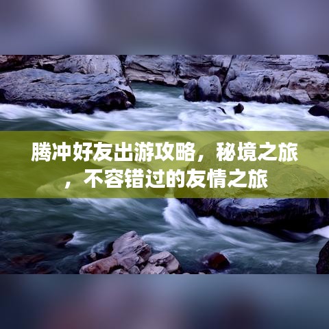 腾冲好友出游攻略,秘境之旅,不容错过的友情之旅