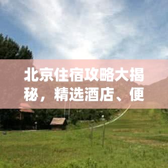 北京住宿攻略大揭秘，精选酒店、便捷交通、必游景点一网打尽