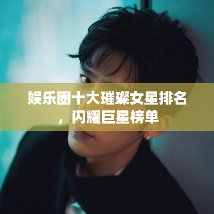 娱乐圈十大璀璨女星排名，闪耀巨星榜单