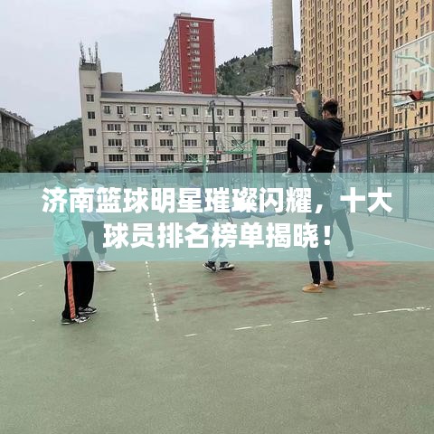 济南篮球明星璀璨闪耀，十大球员排名榜单揭晓！