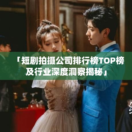 「短剧拍摄公司排行榜TOP榜及行业深度洞察揭秘」