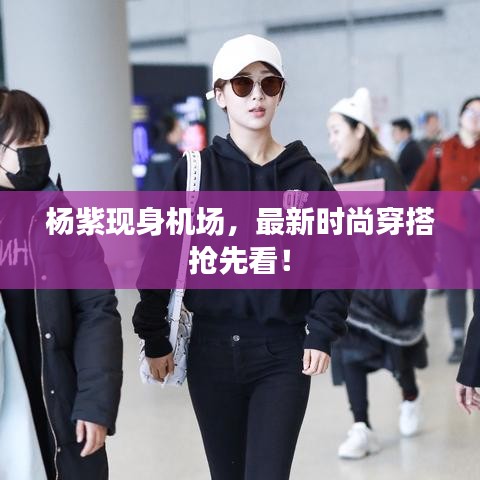 杨紫现身机场，最新时尚穿搭抢先看！