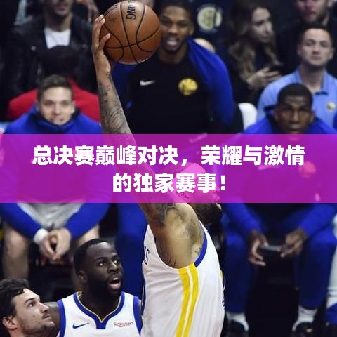 总决赛巅峰对决,荣耀与激情的独家赛事!
