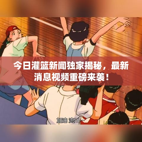 今日灌篮新闻独家揭秘，最新消息视频重磅来袭！