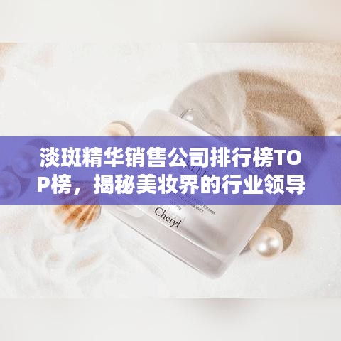 淡斑精华销售公司排行榜TOP榜,揭秘美妆界的行业领导者!