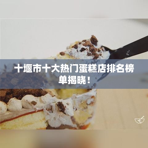 十堰市十大热门蛋糕店排名榜单揭晓！