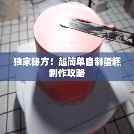 独家秘方!超简单自制蛋糕制作攻略
