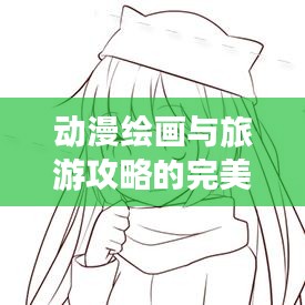 动漫绘画与旅游攻略的完美融合,创意无限的结合艺术