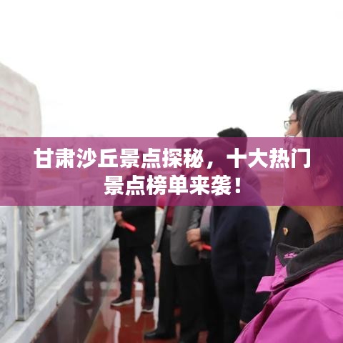 甘肃沙丘景点探秘，十大热门景点榜单来袭！