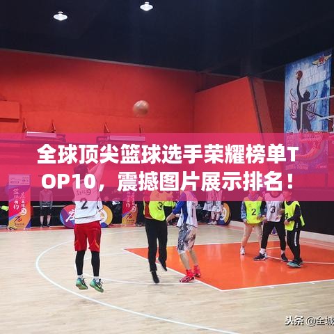 全球顶尖篮球选手荣耀榜单TOP10，震撼图片展示排名！