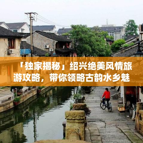 「独家揭秘」绍兴绝美风情旅游攻略，带你领略古韵水乡魅力！