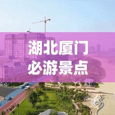 湖北厦门必游景点全攻略,畅游美丽滨海城市!