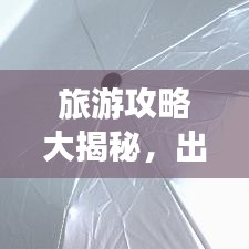 旅游攻略大揭秘,出行无忧,有备无患!